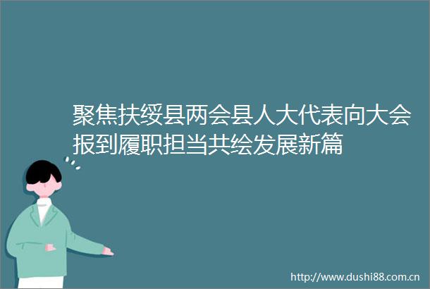 聚焦扶绥县两会县人大代表向大会报到履职担当共绘发展新篇