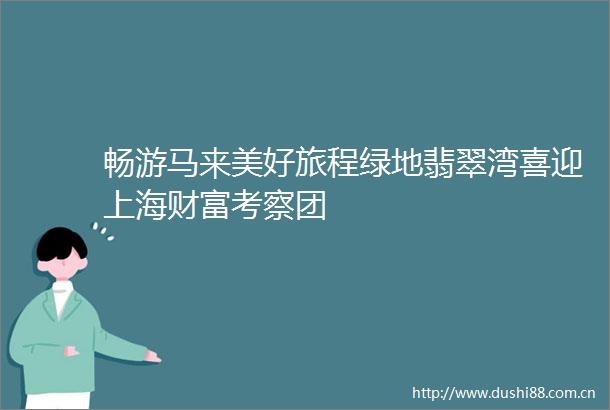 畅游马来美好旅程绿地翡翠湾喜迎上海财富考察团