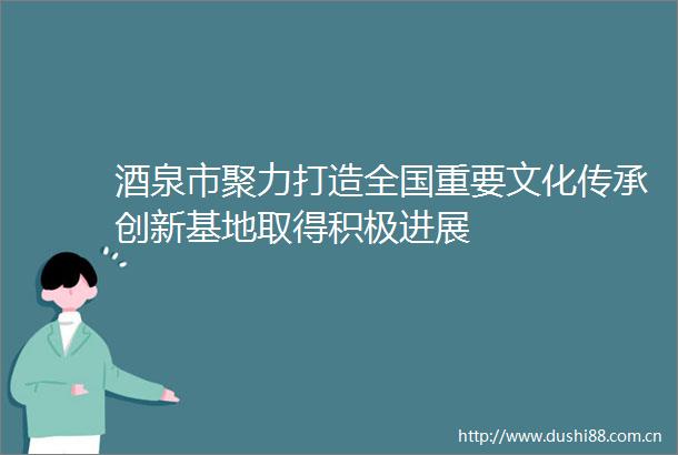 酒泉市聚力打造全国重要文化传承创新基地取得积极进展