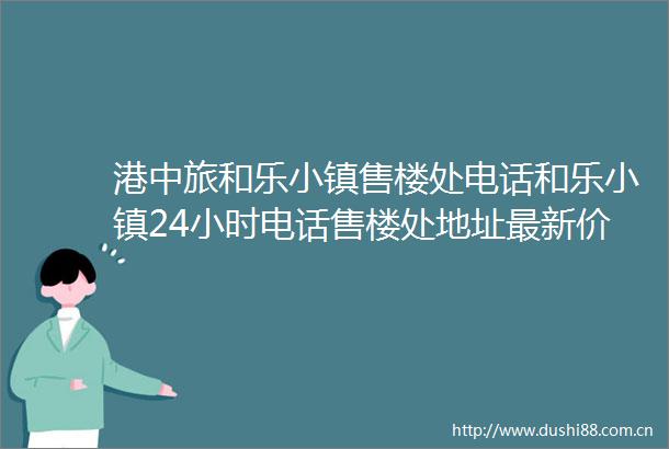港中旅和乐小镇售楼处电话和乐小镇24小时电话售楼处地址最新价格详情