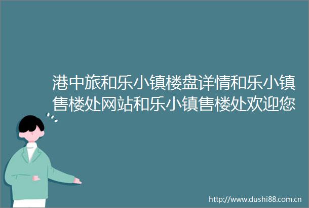 港中旅和乐小镇楼盘详情和乐小镇售楼处网站和乐小镇售楼处欢迎您