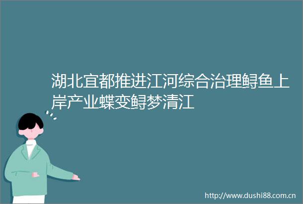 湖北宜都推进江河综合治理鲟鱼上岸产业蝶变鲟梦清江
