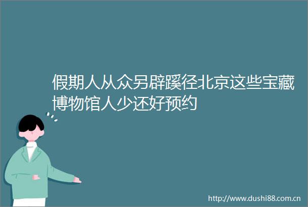 假期人从众另辟蹊径北京这些宝藏博物馆人少还好预约