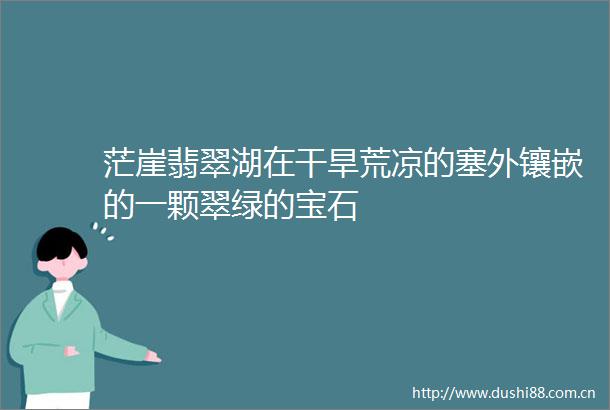茫崖翡翠湖在干旱荒凉的塞外镶嵌的一颗翠绿的宝石