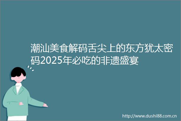 潮汕美食解码舌尖上的东方犹太密码2025年必吃的非遗盛宴