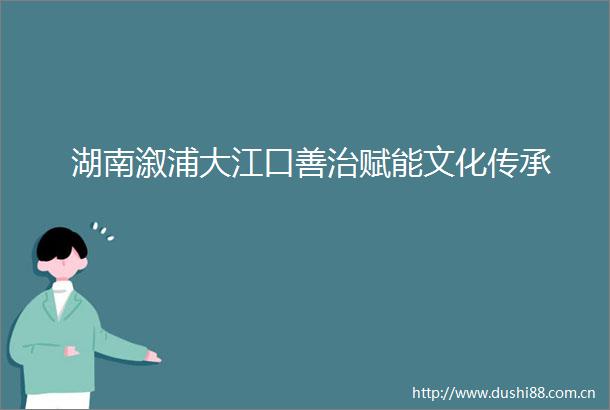 湖南溆浦大江口善治赋能文化传承