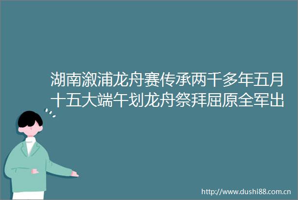 湖南溆浦龙舟赛传承两千多年五月十五大端午划龙舟祭拜屈原全军出击场面盛大像极了水战红网的微博视频