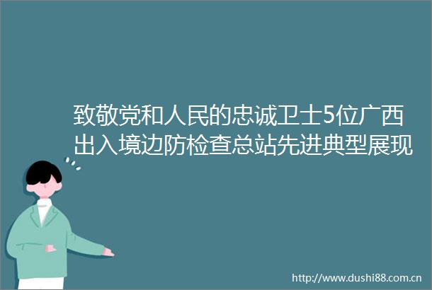 致敬党和的忠诚卫士5位广西出入境边防检查总站先进典型展现国门风采榜样力量