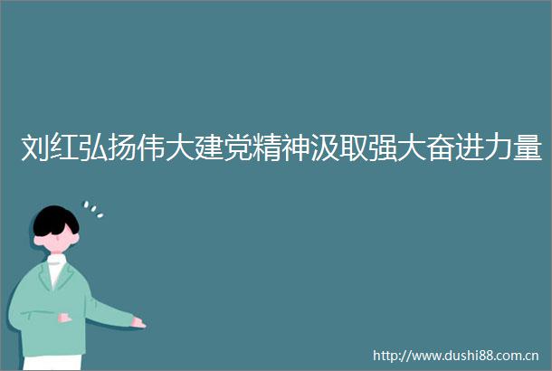 刘红弘扬伟大建党精神汲取强大奋进力量