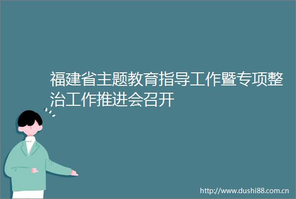 福建省主题教育指导工作暨专项整治工作推进会召开