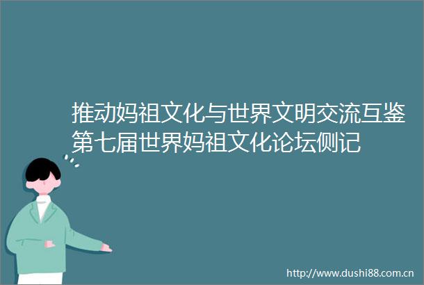推动妈祖文化与世界文明交流互鉴第七届世界妈祖文化论坛侧记