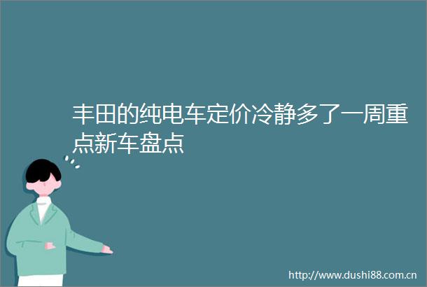 丰田的纯电车定价冷静多了一周重点新车盘点