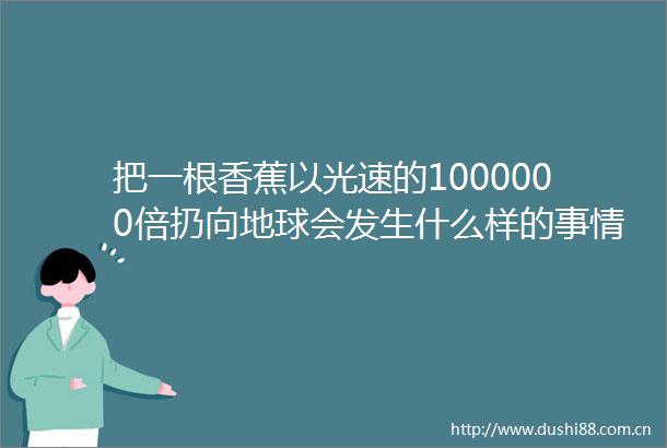 把一根香蕉以光速的1000000倍扔向地球会发生什么样的事情