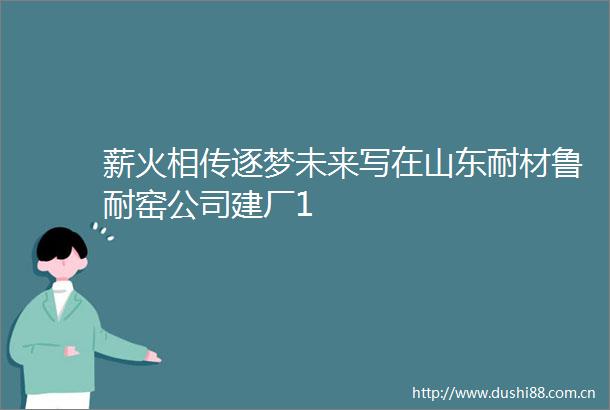 薪火相传逐梦未来写在山东耐材鲁耐窑公司建厂1