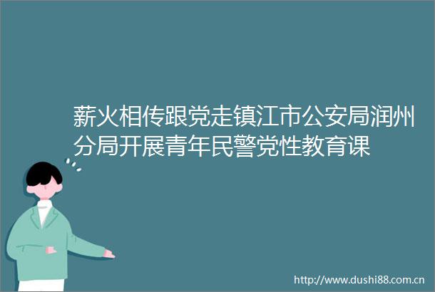 薪火相传跟党走镇江市局润州分局开展青年党性教育课