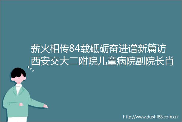 薪火相传84载砥砺奋进谱新篇访西安交大二附院儿童病院副院长肖延风教授