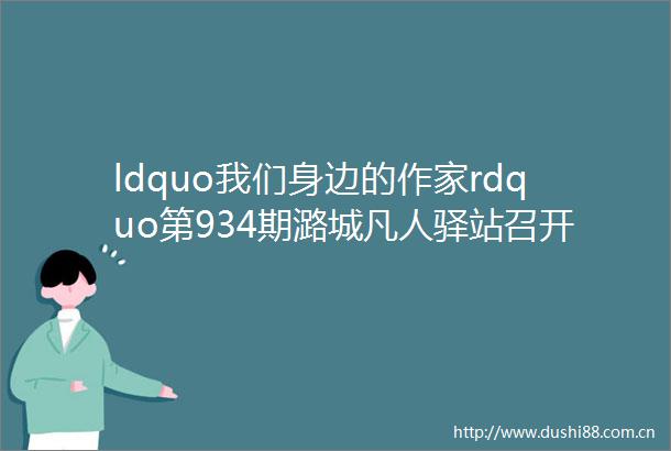 ldquo我们身边的作家rdquo第934期潞城凡人驿站召开2023年度总结暨2024迎新会专刊