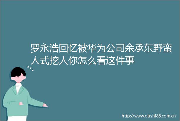罗永浩回忆被华为公司余承东野蛮人式挖人你怎么看这件事