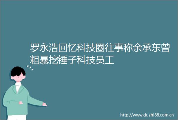 罗永浩回忆科技圈往事称余承东曾粗暴挖锤子科技员工