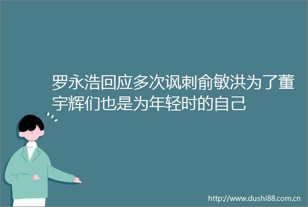 罗永浩回应多次讽刺俞敏洪为了董宇辉们也是为年轻时的自己