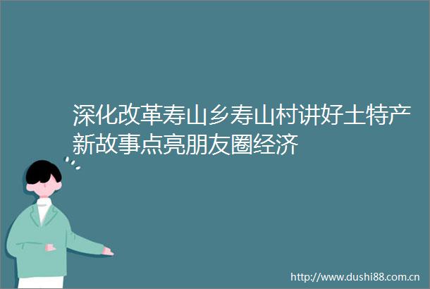 深化改革寿山乡寿山村讲好土特产新故事点亮朋友圈经济