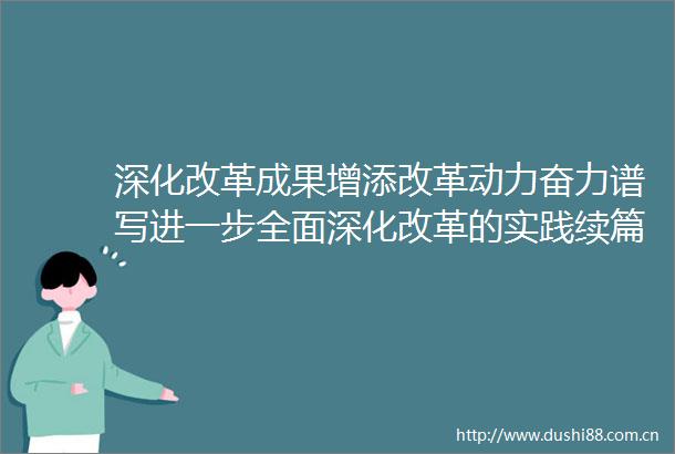 深化改革成果增添改革动力奋力谱写进一步全面深化改革的实践续篇和时代新篇