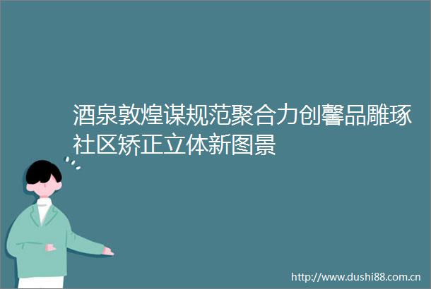 酒泉敦煌谋规范聚合力创馨品雕琢社区矫正立体新图景