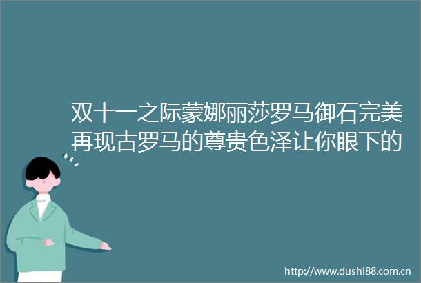 双十一之际蒙娜丽莎罗马御石完美再现古罗马的尊贵色泽让你眼下的这个双十一变得尊贵典雅与众不同