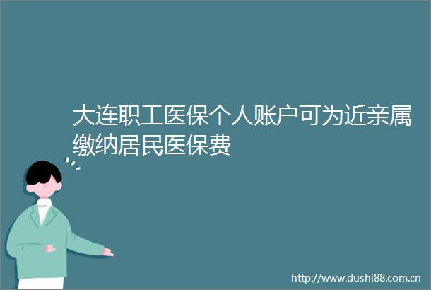 大连职工医保个人账户可为近亲属缴纳居民医保费