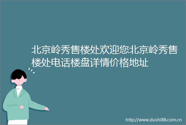 北京岭秀售楼处欢迎您北京岭秀售楼处电话楼盘详情价格地址