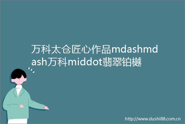 万科太仓匠心作品mdashmdash万科middot翡翠铂樾