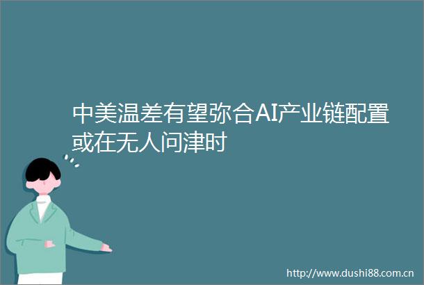 中美温差有望弥合AI产业链配置或在无人问津时