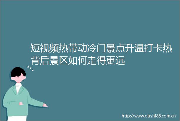 短视频热带动冷门景点升温打卡热背后景区如何走得更远