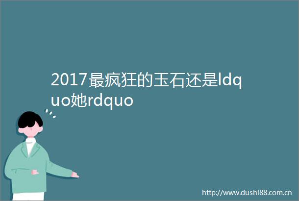 2017最疯狂的玉石还是ldquo她rdquo