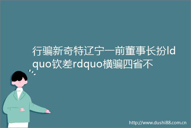 行新奇特辽宁一前董事长扮ldquo钦差rdquo横四省不图钱财圆官梦
