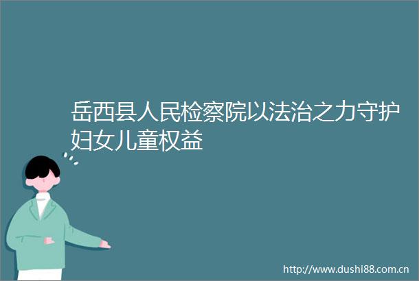 岳西县检察院以法治之力守护妇女儿童权益