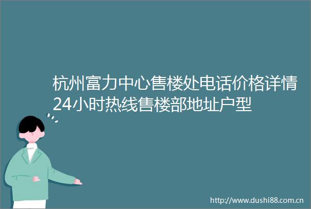 杭州富力中心售楼处电话价格详情24小时热线售楼部地址户型