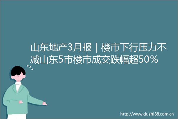 山东地产3月报｜楼市下行压力不减山东5市楼市成交跌幅超50％