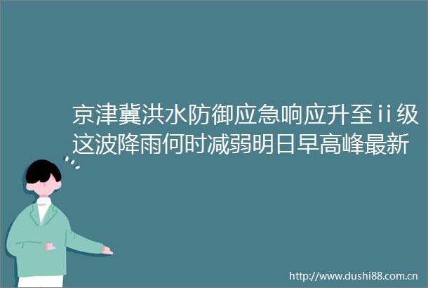 京津冀洪水防御应急响应升至ⅱ级这波降雨何时减弱明日早高峰最新预测→