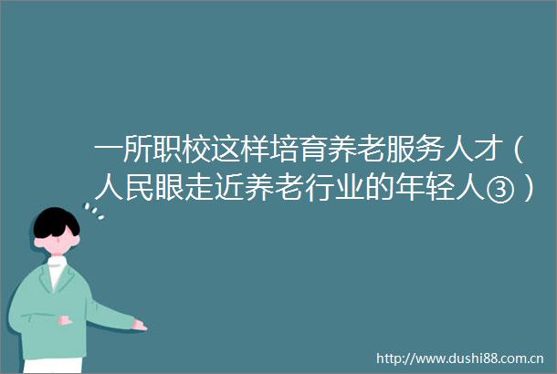 一所职校这样培育养老服务人才（眼走近养老行业的年轻人③）