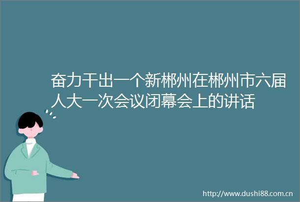奋力干出一个新郴州在郴州市六届人大一次会议闭幕会上的讲话