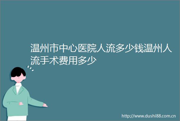 温州市中心医院人流多少钱温州人流手术费用多少