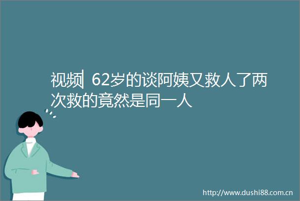 视频▏62岁的谈阿姨又救人了两次救的竟然是同一人