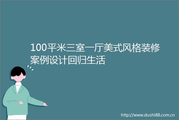100平米三室一厅美式风格装修案例设计回归生活