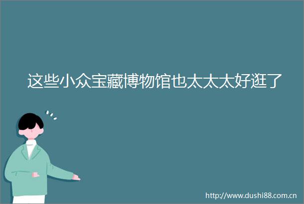 这些小众宝藏博物馆也太太太好逛了