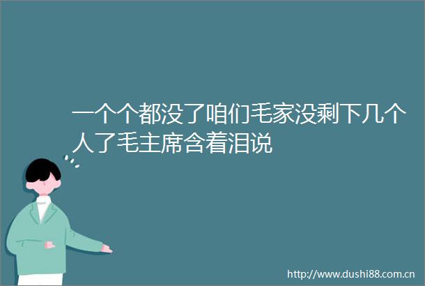 一个个都没了咱们毛家没剩下几个人了毛含着泪说