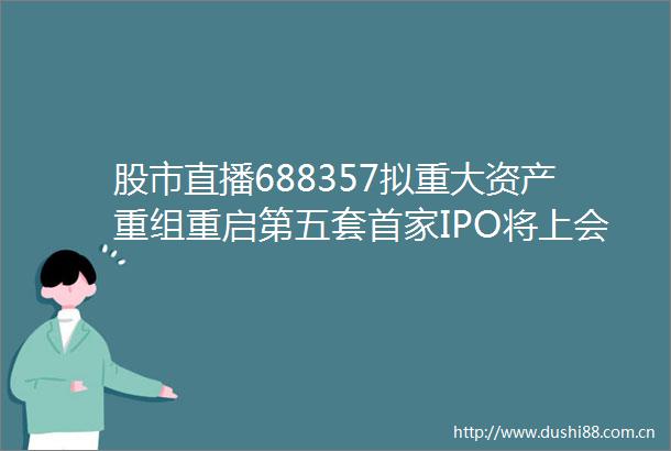 股市直播688357拟重大资产重组重启第五套首家IPO将上会