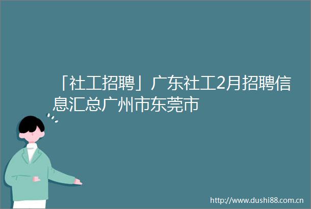 「社工招聘」广东社工2月招聘信息汇总广州市东莞市