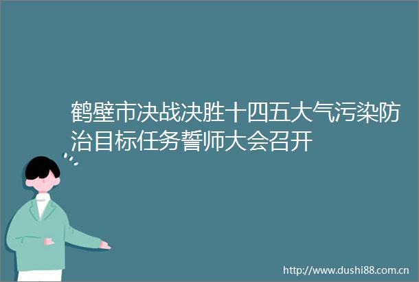 鹤壁市决战决胜十四五大气污染防治目标任务誓师大会召开