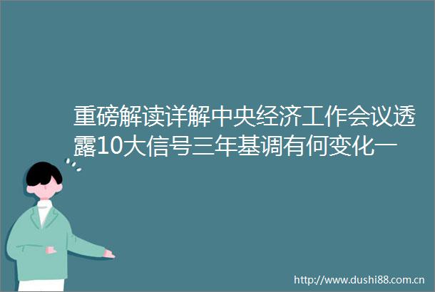 重磅解读详解中央经济工作会议透露10大信号三年基调有何变化一文读懂